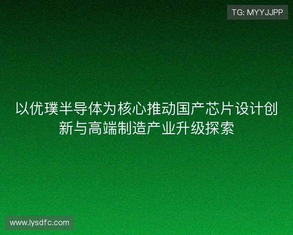 以优璞半导体为核心推动国产芯片设计创新与高端制造产业升级探索 以优璞半导体为核心推动国产芯片设计创新与高端制造产业升级探索