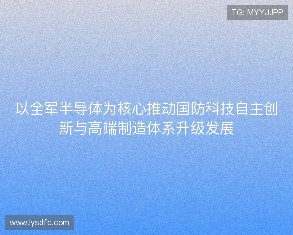 以全军半导体为核心推动国防科技自主创新与高端制造体系升级发展 以全军半导体为核心推动国防科技自主创新与高端制造体系升级发展